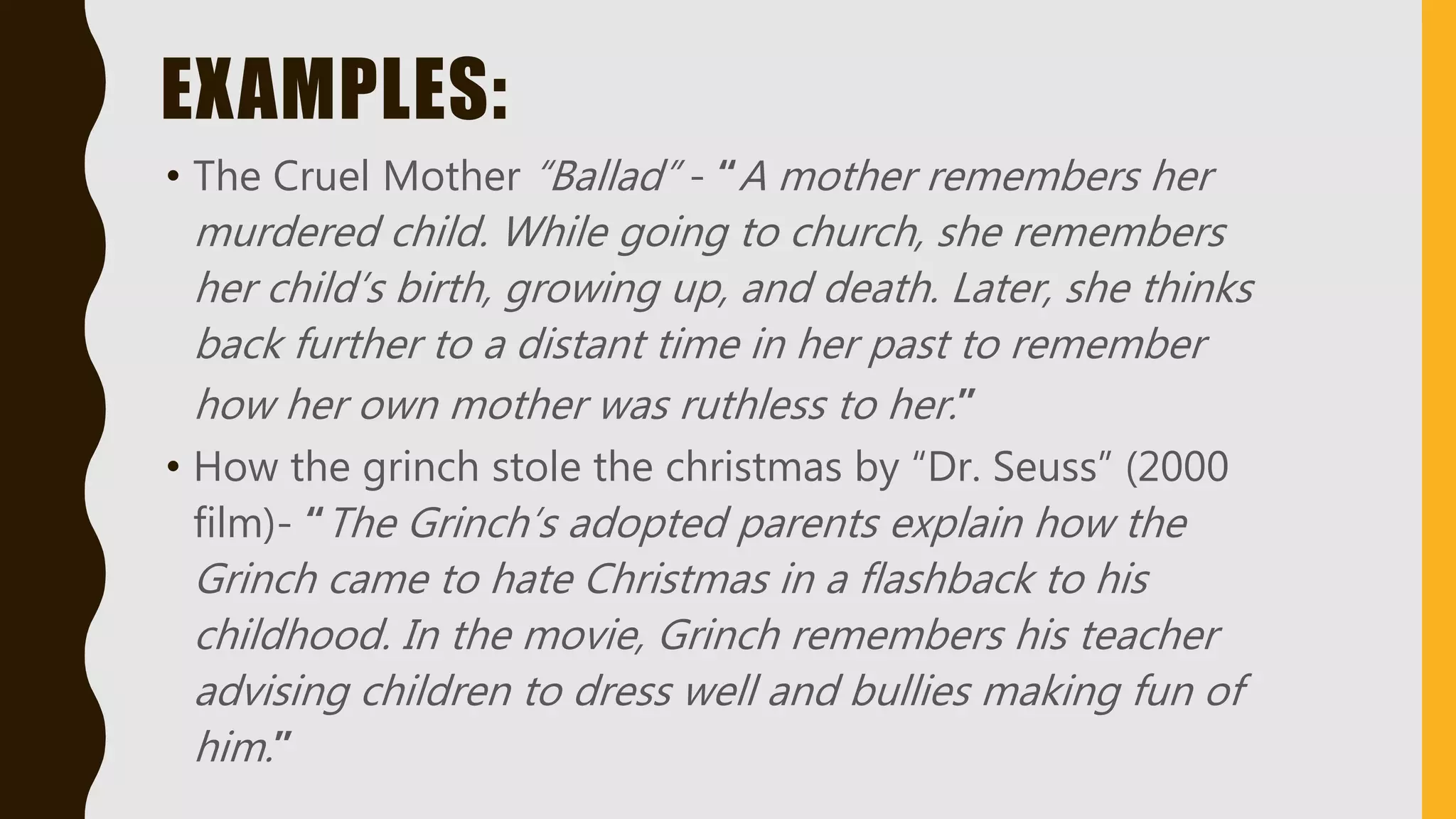 EXAMPLES:
• The Cruel Mother “Ballad” - “A mother remembers her
murdered child. While going to church, she remembers
her child’s birth, growing up, and death. Later, she thinks
back further to a distant time in her past to remember
how her own mother was ruthless to her.”
• How the grinch stole the christmas by “Dr. Seuss” (2000
film)- “The Grinch’s adopted parents explain how the
Grinch came to hate Christmas in a flashback to his
childhood. In the movie, Grinch remembers his teacher
advising children to dress well and bullies making fun of
him.”