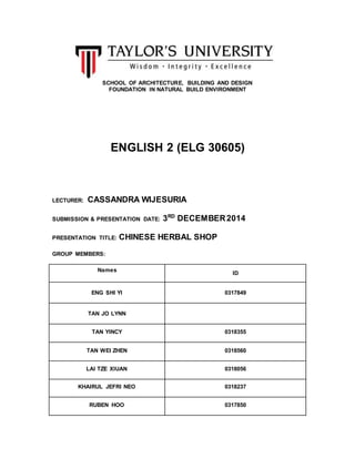 SCHOOL OF ARCHITECTURE, BUILDING AND DESIGN 
FOUNDATION IN NATURAL BUILD ENVIRONMENT 
ENGLISH 2 (ELG 30605) 
LECTURER: CASSANDRA WIJESURIA 
SUBMISSION & PRESENTATION DATE: 3RD DECEMBER 2014 
PRESENTATION TITLE: CHINESE HERBAL SHOP 
GROUP MEMBERS: 
Names 
ID 
ENG SHI YI 0317849 
TAN JO LYNN 
TAN YINCY 0318355 
TAN WEI ZHEN 0318560 
LAI TZE XIUAN 0318056 
KHAIRUL JEFRI NEO 0318237 
RUBEN HOO 0317850 
 