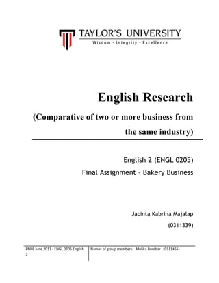 FNBE June 2013 - ENGL 0205 English
2
Names of group members: Melika Bordbar (0311455)
English Research
(Comparative of two or more business from
the same industry)
English 2 (ENGL 0205)
Final Assignment – Bakery Business
Jacinta Kabrina Majalap
(0311339)
 
