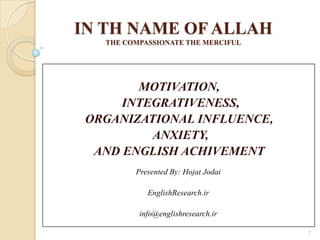 IN TH NAME OF ALLAH
THE COMPASSIONATE THE MERCIFUL
MOTIVATION,
INTEGRATIVENESS,
ORGANIZATIONAL INFLUENCE,
ANXIETY,
AND ENGLISH ACHIVEMENT
Presented By: Hojat Jodai
EnglishResearch.ir
info@englishresearch.ir
1
 
