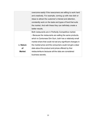 13
overcome easily if the newcomers are willing to work hard
and creatively. For example, coming up with new dish or
ideas to attract the customer’s interest and attention,
constantly work on the taste and types of food that suits
the market. And with these they can definitely create a
better results.
v. Nature
of
Market
Both restaurants are in Perfectly Competitive market.
- Because the restaurants are selling the same products,
which is Cantonese Dim Sum, both has a relatively small
market share that could not set any significant changes in
the market price and the consumers could not get a clear
data about the product and prices offered by ther
restauranteurs because all the data are considered
business secrets.
 