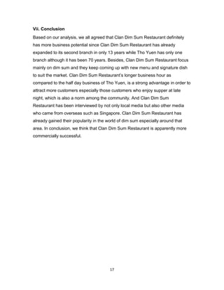 17
Vii. Conclusion
Based on our analysis, we all agreed that Clan Dim Sum Restaurant definitely
has more business potential since Clan Dim Sum Restaurant has already
expanded to its second branch in only 13 years while Tho Yuen has only one
branch although it has been 70 years. Besides, Clan Dim Sum Restaurant focus
mainly on dim sum and they keep coming up with new menu and signature dish
to suit the market. Clan Dim Sum Restaurant’s longer business hour as
compared to the half day business of Tho Yuen, is a strong advantage in order to
attract more customers especially those customers who enjoy supper at late
night, which is also a norm among the community. And Clan Dim Sum
Restaurant has been interviewed by not only local media but also other media
who came from overseas such as Singapore. Clan Dim Sum Restaurant has
already gained their popularity in the world of dim sum especially around that
area. In conclusion, we think that Clan Dim Sum Restaurant is apparently more
commercially successful.
 