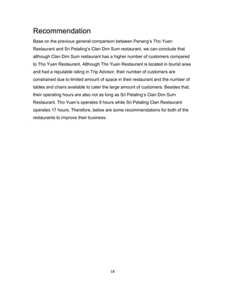 18
Recommendation
Base on the previous general comparison between Penang’s Tho Yuen
Restaurant and Sri Petaling’s Clan Dim Sum restaurant, we can conclude that
although Clan Dim Sum restaurant has a higher number of customers compared
to Tho Yuen Restaurant. Although Tho Yuen Restaurant is located in tourist area
and had a reputable rating in Trip Advisor, their number of customers are
constrained due to limited amount of space in their restaurant and the number of
tables and chairs available to cater the large amount of customers. Besides that,
their operating hours are also not as long as Sri Petaling’s Clan Dim Sum
Restaurant. Tho Yuen’s operates 9 hours while Sri Petaling Clan Restaurant
operates 17 hours. Therefore, below are some recommendations for both of the
restaurants to improve their business.
 
