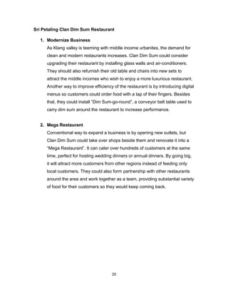 20
Sri Petaling Clan Dim Sum Restaurant
1. Modernize Business
As Klang valley is teeming with middle income urbanites, the demand for
clean and modern restaurants increases. Clan Dim Sum could consider
upgrading their restaurant by installing glass walls and air-conditioners.
They should also refurnish their old table and chairs into new sets to
attract the middle incomes who wish to enjoy a more luxurious restaurant.
Another way to improve efficiency of the restaurant is by introducing digital
menus so customers could order food with a tap of their fingers. Besides
that, they could install “Dim Sum-go-round”, a conveyor belt table used to
carry dim sum around the restaurant to increase performance.
2. Mega Restaurant
Conventional way to expand a business is by opening new outlets, but
Clan Dim Sum could take over shops beside them and renovate it into a
“Mega Restaurant”. It can cater over hundreds of customers at the same
time, perfect for hosting wedding dinners or annual dinners. By going big,
it will attract more customers from other regions instead of feeding only
local customers. They could also form partnership with other restaurants
around the area and work together as a team, providing substantial variety
of food for their customers so they would keep coming back.
 