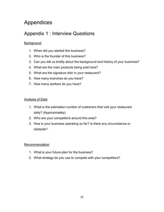 22
Appendices
Appendix 1 : Interview Questions
Background
1. When did you started this business?
2. Who is the founder of this business?
3. Can you tell us briefly about the background and history of your business?
4. What are the main products being sold here?
5. What are the signature dish in your restaurant?
6. How many branches do you have?
7. How many workers do you have?
Analysis of Data
1. What is the estimation number of customers that visit your restaurant
daily? (Approximately)
2. Who are your competitors around this area?
3. How is your business operating so far? Is there any circumstance or
obstacle?
Recommendation
1. What is your future plan for the business?
2. What strategy do you use to compete with your competitors?
 