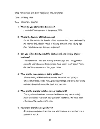 25
Shop name : Clan Dim Sum Restaurant (Da Jia Cheng)
Date : 24th May 2014
Time : 12.00PM – 3.00PM
1. When did you started this business?
I started off this business in the year of 2001.
2. Who is the founder of this business?
I’m Mr. Nie and I’m the founder of this restaurant as I was motivated by
the interest and passion I have in making dim sum since young age
thus I started my own dim sum restaurant.
3. Can you tell us briefly about the background and history of your
business?
The first branch I had was actually at Alam Jaya and I struggled for
around 3 years because the business there wasn’t really good. Then I
decided to move here and things get better.
4. What are the main products being sold here?
We are selling all kind of dim sum from the usual “pau” (bun) to
“cheong fun” (rice noodle rolls), prawn dumplings and “siew mai” (pork)
and also dessert dim sum like taufa and yam pau.
5. What are the signature dishes in your restaurant?
The signature dish of our restaurant will be our very own specially
made dish called “Gai Woh Bau” (Chicken Nest Bun). We have been
interviewed by media for this dish.
6. How many branches do you have?
So far I have only two branches, one which is here and another one is
located at PJ C8.
 