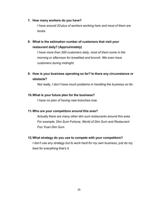 26
7. How many workers do you have?
I have around 20 plus of workers working here and most of them are
locals.
8. What is the estimation number of customers that visit your
restaurant daily? (Approximately)
I have more than 500 customers daily, most of them come in the
morning or afternoon for breakfast and brunch. We even have
customers during midnight.
9. How is your business operating so far? Is there any circumstance or
obstacle?
Not really, I don’t have much problems in handling the business so far.
10.What is your future plan for the business?
I have no plan of having new branches now.
11.Who are your competitors around this area?
Actually there are many other dim sum restaurants around this area.
For example, Dim Sum Fortune, World of Dim Sum and Restaurant
Foo Yuan Dim Sum.
12.What strategy do you use to compete with your competitors?
I don’t use any strategy but to work hard for my own business, just do my
best for everything that’s it.
 