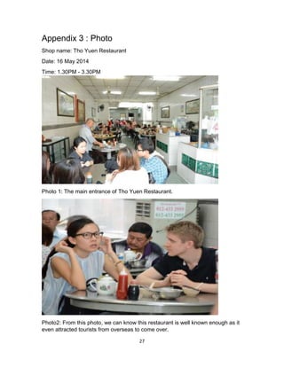 27
Appendix 3 : Photo
Shop name: Tho Yuen Restaurant
Date: 16 May 2014
Time: 1.30PM - 3.30PM
Photo 1: The main entrance of Tho Yuen Restaurant.
Photo2: From this photo, we can know this restaurant is well known enough as it
even attracted tourists from overseas to come over.
 