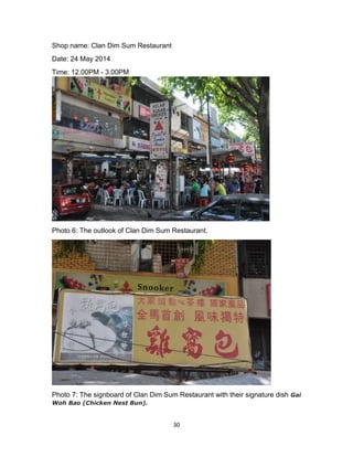 30
Shop name: Clan Dim Sum Restaurant
Date: 24 May 2014
Time: 12.00PM - 3.00PM
Photo 6: The outlook of Clan Dim Sum Restaurant.
Photo 7: The signboard of Clan Dim Sum Restaurant with their signature dish Gai
Woh Bao (Chicken Nest Bun).
 