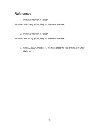 35
References
1. Personal Interview in Person
Structure : Nie Cheng. (2014, May 24). Personal Interview.
2. Personal Interview in Person
Structure : Mrs. Liong. (2014, May 16). Personal Interview.
3. Chew, J. (2004, October 1). Tho Yuen Stood the Test of Time. Sin Chew
Daily, pp 11.
 