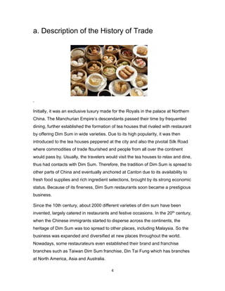 4
a. Description of the History of Trade
.
Initially, it was an exclusive luxury made for the Royals in the palace at Northern
China. The Manchurian Empire’s descendants passed their time by frequented
dining, further established the formation of tea houses that rivaled with restaurant
by offering Dim Sum in wide varieties. Due to its high popularity, it was then
introduced to the tea houses peppered at the city and also the pivotal Silk Road
where commodities of trade flourished and people from all over the continent
would pass by. Usually, the travelers would visit the tea houses to relax and dine,
thus had contacts with Dim Sum. Therefore, the tradition of Dim Sum is spread to
other parts of China and eventually anchored at Canton due to its availability to
fresh food supplies and rich ingredient selections, brought by its strong economic
status. Because of its fineness, Dim Sum restaurants soon became a prestigious
business.
Since the 10th century, about 2000 different varieties of dim sum have been
invented, largely catered in restaurants and festive occasions. In the 20th century,
when the Chinese immigrants started to disperse across the continents, the
heritage of Dim Sum was too spread to other places, including Malaysia. So the
business was expanded and diversified at new places throughout the world.
Nowadays, some restaurateurs even established their brand and franchise
branches such as Taiwan Dim Sum franchise, Din Tai Fung which has branches
at North America, Asia and Australia.
 