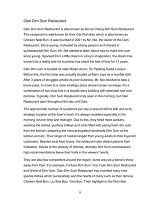 8
Clan Dim Sum Restaurant
Clan Dim Sum Restaurant is also known as Da Jia Cheng Dim Sum Restaurant.
This restaurant is well-known for their Gai Woh Bao which is also known as
Chicken Nest Bun. It was founded in 2001 by Mr. Nie, the owner of the Clan
Restaurant. Since young, motivated by strong passion and interest in
quintessential Dim Sum, Mr. Nie started to learn about how to make dim sum
since young. Sparked from a little dream in a boy’s imagination, the dream has
turned into a reality and his business has stood the test of time for 13 years.
Clan Dim sum is located at Jalan Radin Anum, Sri Petaling Kuala Lumpur.
Before this, the first shop was actually located at Alam Jaya as a humble stall.
After 3 years of struggles amidst its poor business, Mr. Nie decided to take a
brave pace, to move to a more strategic place where human converge. It’s a
combination of two shop lots in a double-story building with extended roof and
premise. Typically, Dim Sum Restaurant only open in the morning, but Clan
Restaurant open throughout the day until 2am.
The approximate number of customers per day is around 500 to 600 due to its
strategic location at the town’s heart. It’s always crowded especially in the
morning, brunch time and midnight. Due to this, they hired more workers,
washing the dishes, pushing trolleys and carts filled with piping fresh dim sum
from the kitchen, preparing the most anticipated handmade Dim Sum at the
kitchen and etc. Their target of market ranged from young adults to their loyal old
customers. Besides local food lovers, the restaurant also attract patrons from
outstation, thanks to the ubiquity of internet, whereby Dim Sum connoisseurs’
high recommendations leave their trails in the viewers’ hearts.
They are also few competitors around the region, some are just a stone’s throw
away from Clan. For example, Fortune Dim Sum, Foo Yuan Dim Sum Restaurant
and World of Dim Sum. Clan Dim Sum Restaurant has invented many new
special dishes which successfully won the hearts of many such as their famous
Chicken Nest Bun, Liu Sha Bao, Yam Bun. Their highlight is Gai Woh Bao
 