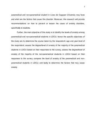 2
paramedical and non-paramedical student in Liceo de Cagayan University may have
and what are the factors that cause this disorder. Moreover, this research will provide
recommendations on how to prevent or lessen the cases of anxiety disorders,
specifically to students.
Further, the main objective of this study is to identify the levels of anxiety among
paramedical and non-paramedical students in LDCU; hence the specific objectives of
the study are to determine the course taken by the respondent; age and year level of
the respondent; assess the degree/level of anxiety of the majority of the paramedical
students in LDCU based on their responses to the survey; assess the degree/level of
anxiety of the majority of the non-paramedical students in LDCU based on their
responses to the survey; compare the level of anxiety of the paramedical and non-
paramedical students in LDCU; and lastly to determine the factors that may cause
anxiety.
 