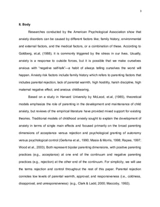 3
II. Body
Researches conducted by the American Psychological Association show that
anxiety disorders can be caused by different factors like; family history, environmental
and external factors, and the medical factors, or a combination of these. According to
Goldberg, et.al, (1988), it is commonly triggered by the stress in our lives. Usually,
anxiety is a response to outside forces, but it is possible that we make ourselves
anxious with “negative self-talk”—a habit of always telling ourselves the worst will
happen. Anxiety risk factors include family history which refers to parenting factors that
includes parental rejection, lack of parental warmth, high hostility, harsh discipline, high
maternal negative effect, and anxious childbearing.
Based on a study in Harvard University by McLeod, et.al, (1985), theoretical
models emphasize the role of parenting in the development and maintenance of child
anxiety, but reviews of the empirical literature have provided mixed support for existing
theories. Traditional models of childhood anxiety sought to explain the development of
anxiety in terms of single main effects and focused primarily on the broad parenting
dimensions of acceptance versus rejection and psychological granting of autonomy
versus psychological control (Gerlsma et al., 1990; Masia & Morris, 1998; Rapee, 1997;
Wood et al., 2003). Both represent bipolar parenting dimensions, with positive parenting
practices (e.g., acceptance) at one end of the continuum and negative parenting
practices (e.g., rejection) at the other end of the continuum. For simplicity, we will use
the terms rejection and control throughout the rest of this paper. Parental rejection
connotes low levels of parental warmth, approval, and responsiveness (i.e., coldness,
disapproval, and unresponsiveness) (e.g., Clark & Ladd, 2000; Maccoby, 1992).
 