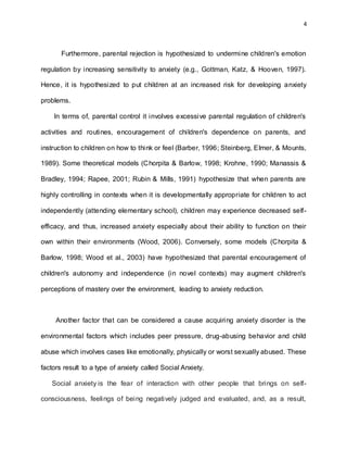 4
Furthermore, parental rejection is hypothesized to undermine children's emotion
regulation by increasing sensitivity to anxiety (e.g., Gottman, Katz, & Hooven, 1997).
Hence, it is hypothesized to put children at an increased risk for developing anxiety
problems.
In terms of, parental control it involves excessive parental regulation of children's
activities and routines, encouragement of children's dependence on parents, and
instruction to children on how to think or feel (Barber, 1996; Steinberg, Elmer, & Mounts,
1989). Some theoretical models (Chorpita & Barlow, 1998; Krohne, 1990; Manassis &
Bradley, 1994; Rapee, 2001; Rubin & Mills, 1991) hypothesize that when parents are
highly controlling in contexts when it is developmentally appropriate for children to act
independently (attending elementary school), children may experience decreased self-
efficacy, and thus, increased anxiety especially about their ability to function on their
own within their environments (Wood, 2006). Conversely, some models (Chorpita &
Barlow, 1998; Wood et al., 2003) have hypothesized that parental encouragement of
children's autonomy and independence (in novel contexts) may augment children's
perceptions of mastery over the environment, leading to anxiety reduction.
Another factor that can be considered a cause acquiring anxiety disorder is the
environmental factors which includes peer pressure, drug-abusing behavior and child
abuse which involves cases like emotionally, physically or worst sexually abused. These
factors result to a type of anxiety called Social Anxiety.
Social anxiety is the fear of interaction with other people that brings on self-
consciousness, feelings of being negatively judged and evaluated, and, as a result,
 
