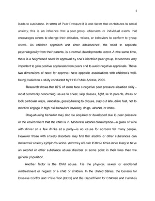 5
leads to avoidance. In terms of Peer Pressure it is one factor that contributes to social
anxiety; this is an influence that a peer group, observers or individual exerts that
encourages others to change their attitudes, values, or behaviors to conform to group
norms. As children approach and enter adolescence, the need to separate
psychologically from their parents, is a normal, developmental event. At the same time,
there is a heightened need for approval by one’s identified peer group. It becomes very
important to gain positive appraisals from peers and to avoid negative appraisals. These
two dimensions of need for approval have opposite associations with children’s well-
being, based on a study conducted by HHS Public Access, 2005.
Research shows that 87% of teens face a negative peer pressure situation daily –
most commonly concerning issues to cheat, skip classes, fight, lie to parents, dress or
look particular ways, vandalize, gossip/belong to cliques, stay out late, drive fast, not to
mention engage in high risk behaviors involving drugs, alcohol, or crime.
Drug-abusing behavior may also be acquired or developed due to peer pressure
or the environment that the child is in. Moderate alcohol consumption—a glass of wine
with dinner or a few drinks at a party—is no cause for concern for many people.
However those with anxiety disorders may find that alcohol or other substances can
make their anxiety symptoms worse. And they are two to three times more likely to have
an alcohol or other substance abuse disorder at some point in their lives than the
general population.
Another factor is the Child abuse. It is the physical, sexual or emotional
maltreatment or neglect of a child or children. In the United States, the Centers for
Disease Control and Prevention (CDC) and the Department for Children and Families
 