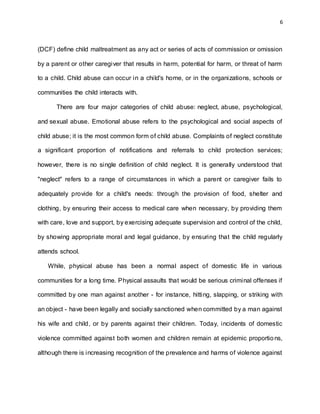 6
(DCF) define child maltreatment as any act or series of acts of commission or omission
by a parent or other caregiver that results in harm, potential for harm, or threat of harm
to a child. Child abuse can occur in a child's home, or in the organizations, schools or
communities the child interacts with.
There are four major categories of child abuse: neglect, abuse, psychological,
and sexual abuse. Emotional abuse refers to the psychological and social aspects of
child abuse; it is the most common form of child abuse. Complaints of neglect constitute
a significant proportion of notifications and referrals to child protection services;
however, there is no single definition of child neglect. It is generally understood that
"neglect" refers to a range of circumstances in which a parent or caregiver fails to
adequately provide for a child's needs: through the provision of food, shelter and
clothing, by ensuring their access to medical care when necessary, by providing them
with care, love and support, by exercising adequate supervision and control of the child,
by showing appropriate moral and legal guidance, by ensuring that the child regularly
attends school.
While, physical abuse has been a normal aspect of domestic life in various
communities for a long time. Physical assaults that would be serious criminal offenses if
committed by one man against another - for instance, hitting, slapping, or striking with
an object - have been legally and socially sanctioned when committed by a man against
his wife and child, or by parents against their children. Today, incidents of domestic
violence committed against both women and children remain at epidemic proportions,
although there is increasing recognition of the prevalence and harms of violence against
 
