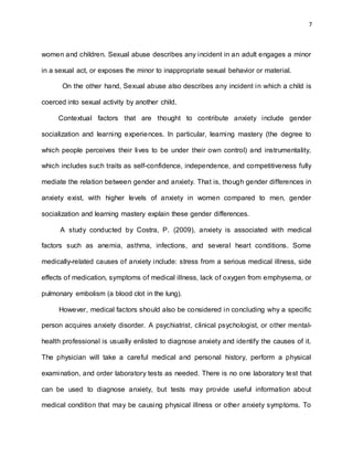 7
women and children. Sexual abuse describes any incident in an adult engages a minor
in a sexual act, or exposes the minor to inappropriate sexual behavior or material.
On the other hand, Sexual abuse also describes any incident in which a child is
coerced into sexual activity by another child.
Contextual factors that are thought to contribute anxiety include gender
socialization and learning experiences. In particular, learning mastery (the degree to
which people perceives their lives to be under their own control) and instrumentality,
which includes such traits as self-confidence, independence, and competitiveness fully
mediate the relation between gender and anxiety. That is, though gender differences in
anxiety exist, with higher levels of anxiety in women compared to men, gender
socialization and learning mastery explain these gender differences.
A study conducted by Costra, P. (2009), anxiety is associated with medical
factors such as anemia, asthma, infections, and several heart conditions. Some
medically-related causes of anxiety include: stress from a serious medical illness, side
effects of medication, symptoms of medical illness, lack of oxygen from emphysema, or
pulmonary embolism (a blood clot in the lung).
However, medical factors should also be considered in concluding why a specific
person acquires anxiety disorder. A psychiatrist, clinical psychologist, or other mental-
health professional is usually enlisted to diagnose anxiety and identify the causes of it.
The physician will take a careful medical and personal history, perform a physical
examination, and order laboratory tests as needed. There is no one laboratory test that
can be used to diagnose anxiety, but tests may provide useful information about
medical condition that may be causing physical illness or other anxiety symptoms. To
 