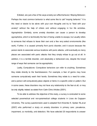 9
Enlisted, are just a few of the ways anxiety can affect behavior: Moping Behavior-
Perhaps the most common behavior is what some like to call "moping behavior." It is
this need or desire to be alone with your own thoughts and try to "deal with your
anxiety" without the help of others and without engaging in fun life activities.
Agoraphobia- Similarly, some anxiety disorders can cause a person to develop
agoraphobia, which is technically the fear of being unable to escape, but usually refers
to someone that refuses to leave their own and a few very select environments (like
work). Further, it is caused primarily from panic disorder, and it occurs because the
person starts to associate various locations with panic attacks, until eventually so many
places are associated with panic attacks that they simply refuse to go out at all. In
addition, it is a terrible disorder, and absolutely a behavioral one, despite the broad
range of ways that someone can be agoraphobic.
Lastly, Compulsions- Compulsive behaviors can refer to anything. Sometimes
they relate directly to the fear/obsession. For example, a fear of germs may have
someone compulsively wash their hands. Sometimes they relate to a need for order,
and a person will compulsively place objects or items in a specific order or pattern. But
in some cases, these disorders may not have any relationship to the fear at all, or may
be only slightly related as stated from Calm Clinic Articles (2001).
To be able to address the objective of this study, a survey is conducted to some
selected paramedical and non-paramedical college students in Liceo de Cagayan
University. The survey questionnaire used is adapted from Kroenke K. Spitxer RL,et.al
(2007) who performed a study on anxiety disorders in primary care: prevalence,
impairment, co morbidity, and detection. We have selected 20 respondents to answer
 