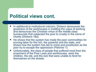 Political views cont. In additional to institutional criticism, Dickens denounces the goodness of the workhouses in instilling the value of working and denounces the Christian virtue of the middle class bureaucrats that subjected the poor to cruelty in the name of charity (Dickens 18a). He shows that the system has made the poor commodities for proving labor for the rich, the powerful and the state, and shows how the system has led to crime and prostitution as the poor try to escape the oppression (Fletcher 1). Unfortunately, the class of people that suffered most from the enactment of the Poor Laws and workhouses, were the children, the old, and the sick that were unable to fend for themselves on the streets.  