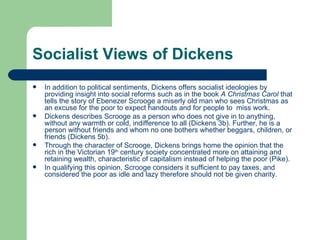 Socialist Views of Dickens In addition to political sentiments, Dickens offers socialist ideologies by providing insight into social reforms such as in the book  A Christmas Carol  that tells the story of Ebenezer Scrooge a miserly old man who sees Christmas as an excuse for the poor to expect handouts and for people to  miss work. Dickens describes Scrooge as a person who does not give in to anything, without any warmth or cold, indifference to all (Dickens 3b). Further, he is a person without friends and whom no one bothers whether beggars, children, or friends (Dickens 5b). Through the character of Scrooge, Dickens brings home the opinion that the rich in the Victorian 19 th  century society concentrated more on attaining and retaining wealth, characteristic of capitalism instead of helping the poor (Pike). In qualifying this opinion, Scrooge considers it sufficient to pay taxes, and considered the poor as idle and lazy therefore should not be given charity. 
