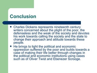 Conclusion Charles Dickens represents nineteenth century writers concerned about the plight of the poor, the defenseless and the weak of the society and devotes his work towards calling the society and the state to change their approach and attitude towards these people.  He brings to light the political and economic oppression suffered by the poor and builds towards a case of making their life better through changes in the political and economic institutions using cases such as of Oliver Twist and Ebenezer Scrooge. 
