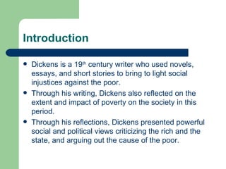 Introduction Dickens is a 19 th  century writer who used novels, essays, and short stories to bring to light social injustices against the poor.  Through his writing, Dickens also reflected on the extent and impact of poverty on the society in this period.  Through his reflections, Dickens presented powerful social and political views criticizing the rich and the state, and arguing out the cause of the poor.  
