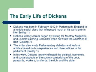The Early Life of Dickens Dickens was born in February 1912 in Portsmouth, England to a middle social class that influenced much of his work later in life (Smiley 1).  Dickens literary career began by writing for  Monthly Magazine  and  London Evening Chronicle  when he wrote the  Sketches  of Boz (Gissing 7). The writer also wrote Parliamentary debates and feature articles based on his experiences and observations in the parliament (Smiley 1).  In his work, Dickens largely reflected the political, economic, and social aspects of the society comprising of the poor, peasants, workers, landlords, the rich, and the state.  