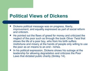 Political Views of Dickens Dickens political message was on progress, liberty, improvement, and equality expressed as part of social reform and criticism.  He pointed out the flaws of greed for money and criticized the neglect of the poor such as through the book  Oliver Twist  that shows the life of a poor boy, who from his birth suffers misfortune and misery at the hands of people only willing to use the poor as an means to an end - riches . In his political expression, Dickens shows his outrage at the leadership for allowing degradation and criticizes the Poor Laws that dictated public charity (Smiley 14). 