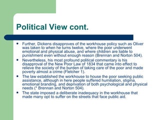 Political View cont. Further, Dickens disapproves of the workhouse policy such as Oliver was taken to when he turns twelve, where the poor underwent emotional and physical abuse, and where children are liable to punishment even without enough reason (Brennan and Norton 504). Nevertheless, his most profound political commentary is his disapproval of the New Poor Law of 1834 that came into effect to relieve the society of the burden of taking care of the poor and made poverty almost a crime (Fletcher 1). The law established the workhouse to house the poor seeking public assistance, although in here people suffered humiliation, stigma, emotional branding, and deprivation of both psychological and physical needs (* Brennan and Norton 504). The state imposed a deliberate inadequacy in the workhouse that made many opt to suffer on the streets that face public aid. 