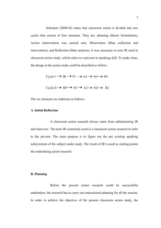 7


            Scholaert (2000:56) states that classroom action is divided into two

cycles that consist of four elements. They are: planning (theory formulation),

Action (intervention was carried out), Observation (Data collection and

intervention), and Reflection (Data analysis). It was necessary to note IR used in

classroom action study, which refers to a pre-test in speaking skill. To make clear,

the design at the action study could be described as follow:


            Cycle I      IR        P1    A1      O1       R1


            Cycle II     RP        P2    A2       O2       R2


The six elements are elaborate as follows:


A. Initial Reflection


               A classroom action research always starts from administering IR

and interview. The term IR commonly used in a classroom action research to refer

to the pre-test. The main purpose is to figure out the pre existing speaking

achievement of the subject under study. The result of IR is used as starting points

the undertaking action research.




B. Planning


               Before the present action research could be successfully

undertaken, the research has to carry out instructional planning for all the session.

In order to achieve the objective of the present classroom action study, the
 