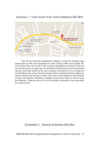 FNBE	JANUARY	2015	|	English	Research	Assignment	2	|	Taylor’s	University	 11	
Business 1 : Yuen Chuan Huat Tyres & Batteries Sdn Bhd
Yuen Chuan Huat was established in Melaka, a small city whereby many
people start up their own businesses to make a living. Unlike most people, Mr.
Yuen Chuan Huat, the owner of this company developed an interest in tires and
car care during his younger age. He ventured into learning tires and the business
industry eventually started up his own company. He opened up his company at
the Semabok Area where there are several similar companies that are selling the
same products and services as well. That area is quite popular for the demand
of tyres and batteries. Residents in Melaka would know where to visit for tyres
and batteries. There are around 3-5 of the similar companies in that area within
the radius of 3km.
Competitor 1 : Sinwufu Enterprise Sdn Bhd
 