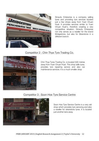 FNBE	JANUARY	2015	|	English	Research	Assignment	2	|	Taylor’s	University	 12	
Competitor 2 : Chin Thye Tyre Trading Co.
Competitor 3 : Soon Hoe Tyre Service Centre
Sinwufu Enterprise is a company selling
tyres and providing tyre services located
just a few shops away from Yuen Chuan
Huat. It provides services similar to Yuen
Chuan Huat’s, therefore creating a very
competitive situation. Sinwufu Enterprise
not only serves as a reseller for the brand
Bridgestone, but also for Silverstone in a
different branch.
	
Chin Thye Tyres Trading Co. is located 500 metres
away from Yuen Chuan Huat. This shop sells tyres,
provides tyre repairing service and also car
maintenance services. It is a much smaller shop	
	
Soon Hoe Tyre Service Centre is a very old
shop which provides tyre servicing and also
a reseller for silverstone tyres. It is located
just another lane away	
 