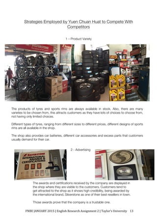FNBE	JANUARY	2015	|	English	Research	Assignment	2	|	Taylor’s	University	 13	
Strategies Employed by Yuen Chuan Huat to Compete With
Competitors
1 – Product Variety
2 - Advertising
The products of tyres and sports rims are always available in stock. Also, there are many
varieties to be chosen from, this attracts customers as they have lots of choices to choose from,
not having only limited choices.
Different types of tyres, ranging from different sizes to different prices, different designs of sports
rims are all available in the shop.
The shop also provides car batteries, different car accessories and excess parts that customers
usually demand for their car.
The awards and certifications received by the company are displayed in
the shop where they are visible to the customers. Customers tend to
get attracted to the shop as it shows high credibility, being awarded by
the international brand, Silverstone as one of their best resellers in town.
Those awards prove that the company is a trustable one.
 