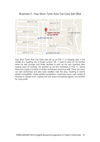 FNBE	JANUARY	2015	|	English	Research	Assignment	2	|	Taylor’s	University	 15	
Business 2 : Hup Shun Tyres Auto Car Care Sdn Bhd
Hup Shun Tyres Auto Car Care was set up at PJS 11 in Subang Jaya in the
middle of a bustling city of Kuala Lumpur. Mr. T used to work for his brother
when he was younger and finally decided to start up his own business after
several years of working. He opened up his first workshop in PJS 11, where
there are a quite a number of similar workshops around as well. There are many
car care workshops and also tyres resellers near the area, resulting in severe
perfect competition. Under perfect competition, customers have a vast variety of
choices to choose from, making the tyre shops competing against one another
for more profit.
 
