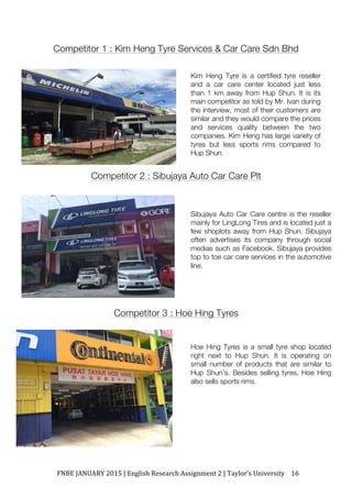 FNBE	JANUARY	2015	|	English	Research	Assignment	2	|	Taylor’s	University	 16	
Competitor 1 : Kim Heng Tyre Services & Car Care Sdn Bhd
Competitor 2 : Sibujaya Auto Car Care Plt
Competitor 3 : Hoe Hing Tyres
Kim Heng Tyre is a certified tyre reseller
and a car care center located just less
than 1 km away from Hup Shun. It is its
main competitor as told by Mr. Ivan during
the interview, most of their customers are
similar and they would compare the prices
and services quality between the two
companies. Kim Heng has large variety of
tyres but less sports rims compared to
Hup Shun.
Sibujaya Auto Car Care centre is the reseller
mainly for LingLong Tires and is located just a
few shoplots away from Hup Shun. Sibujaya
often advertises its company through social
medias such as Facebook. Sibujaya provides
top to toe car care services in the automotive
line.
Hoe Hing Tyres is a small tyre shop located
right next to Hup Shun. It is operating on
small number of products that are similar to
Hup Shun’s. Besides selling tyres, Hoe Hing
also sells sports rims.
 