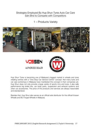 FNBE	JANUARY	2015	|	English	Research	Assignment	2	|	Taylor’s	University	 17	
Strategies Employed By Hup Shun Tyres Auto Car Care
Sdn Bhd to Compete with Competitors
1 – Products Variety
Hup Shun Tyres is becoming one of Malaysia’s biggest market in wheels and tyres
retailing centres with a “One Stop Car Service Centre” concept. Not many tyres and
car care workshops in Malaysia have manifested this concept in their companies yet.
Hup Shun does not only provide a large variety of sports rims and tyres, it also sells
performance big brake kits, car body parts, suspension and exhaust systems and
other car accessories. The price of the products and services are always reasonable
and standardized.
Besides that, Hup Shun also serves as an official sole distributor for the official Vossen
Wheels and BC Forged Wheels in Malaysia.
 