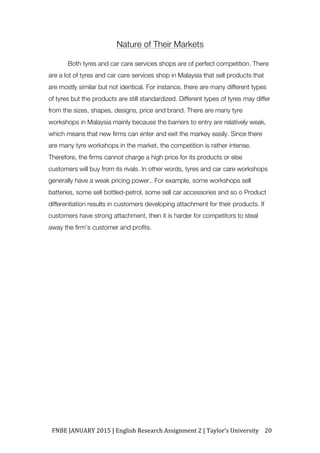 FNBE	JANUARY	2015	|	English	Research	Assignment	2	|	Taylor’s	University	 20	
Nature of Their Markets
Both tyres and car care services shops are of perfect competition. There
are a lot of tyres and car care services shop in Malaysia that sell products that
are mostly similar but not identical. For instance, there are many different types
of tyres but the products are still standardized. Different types of tyres may differ
from the sizes, shapes, designs, price and brand. There are many tyre
workshops in Malaysia mainly because the barriers to entry are relatively weak,
which means that new firms can enter and exit the markey easily. Since there
are many tyre workshops in the market, the competition is rather intense.
Therefore, the firms cannot charge a high price for its products or else
customers will buy from its rivals. In other words, tyres and car care workshops
generally have a weak pricing power.. For example, some workshops sell
batteries, some sell bottled-petrol, some sell car accessories and so o Product
differentiation results in customers developing attachment for their products. If
customers have strong attachment, then it is harder for competitors to steal
away the firm’s customer and profits.
 