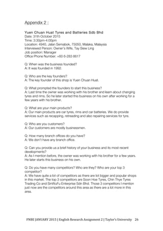 FNBE	JANUARY	2015	|	English	Research	Assignment	2	|	Taylor’s	University	 26	
Appendix 2 :
Yuen Chuan Huat Tyres and Batteries Sdb Bhd
Date: 31th October 2015
Time: 3:30pm-4:00pm
Location: 4940, Jalan Semabok, 75050, Malaka, Malaysia
Interviewed Person: Owner’s Wife, Tay Siew Ling
Job position: Manager
Office Phone Number: +60 6-283 8617
Q: When was the business founded?
A: It was founded in 1992.
Q: Who are the key founders?
A: The key founder of this shop is Yuen Chuan Huat.
Q: What prompted the founders to start this business?
A: Last time the owner was working with his brother and learn about changing
tyres and rims. So he later started this business on his own after working for a
few years with his brother.
Q: What are your main products?
A: Our main products are car tyres, rims and car batteries. We do provide
services such as recapping, retreading and also repairing services for tyre.
Q: Who are you customers?
A: Our customers are mostly businessmen.
Q: How many branch offices do you have?
A: We don’t have any branch office.
Q: Can you provide us a brief history of your business and its most recent
developments?
A: As I mention before, the owner was working with his brother for a few years.
He later starts this business on his own.
Q: Do you have many competitors? Who are they? Who are your top 3
competitor?
A: We have quite a lot of competitors as there are lot bigger and popular shops
in this market. The top 3 competitors are Soon Hoe Tyres, Chin Thye Tyres
Trading Co and SinWuFu Enterprise Sdn Bhd. Those 3 competitors I mention
just now are the competitors around this area as there are a lot more in this
area.
 