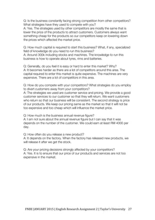 FNBE	JANUARY	2015	|	English	Research	Assignment	2	|	Taylor’s	University	 27	
Q: Is the business constantly facing strong competition from other competitors?
What strategies have they used to compete with you?
A: Yes. The strategies used by other competitors are mostly the same that is
lower the price of the products to attract customers. Customers always want
something cheap for the products so our competitors keep on lowering down
the prices which affected the market price.
Q: How much capital is required to start this business? What, if any, specialized
field of knowledge do you need to run this business?
A: Around 300k including stocks and machines. The knowledge to run this
business is how to operate about tyres, rims and batteries.
Q: Generally, do you feel it is easy or hard to enter this market? Why?
A: It becomes harder as there are a lot of competitors around this area. The
capital required to enter this market is quite expensive. The machines are very
expensive. There are a lot of competitors in this area.
Q: How do you compete with your competitors? What strategies do you employ
to divert customers away from your competitors?
A: The strategies we used are customer service and pricing. We provide a good
customer services to our customer so that they will return. We want customers
who return so that our business will be consistent. The second strategy is price
of our products. We keep our pricing same as the market so that it will not be
too expensive and too cheap which will influence the market price.
Q: How much is the business annual revenue figure?
A: I am not sure about the annual revenue figure but I can say that it was
depends on the number of the customer. We could earn at least RM 4000 per
day.
Q: How often do you release a new product?
A: It depends on the factory. When the factory has released new products, we
will release it after we get the stock.
Q: Are your pricing decisions strongly affected by your competitors?
A: Yes. It is to ensure that our price of our products and services are not too
expensive in the market.
 