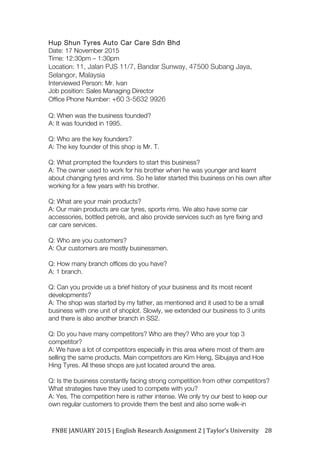 FNBE	JANUARY	2015	|	English	Research	Assignment	2	|	Taylor’s	University	 28	
Hup Shun Tyres Auto Car Care Sdn Bhd
Date: 17 November 2015
Time: 12:30pm – 1:30pm
Location: 11, Jalan PJS 11/7, Bandar Sunway, 47500 Subang Jaya,
Selangor, Malaysia
Interviewed Person: Mr. Ivan
Job position: Sales Managing Director
Office Phone Number: +60 3-5632 9926
Q: When was the business founded?
A: It was founded in 1995.
Q: Who are the key founders?
A: The key founder of this shop is Mr. T.
Q: What prompted the founders to start this business?
A: The owner used to work for his brother when he was younger and learnt
about changing tyres and rims. So he later started this business on his own after
working for a few years with his brother.
Q: What are your main products?
A: Our main products are car tyres, sports rims. We also have some car
accessories, bottled petrols, and also provide services such as tyre fixing and
car care services.
Q: Who are you customers?
A: Our customers are mostly businessmen.
Q: How many branch offices do you have?
A: 1 branch.
Q: Can you provide us a brief history of your business and its most recent
developments?
A: The shop was started by my father, as mentioned and it used to be a small
business with one unit of shoplot. Slowly, we extended our business to 3 units
and there is also another branch in SS2.
Q: Do you have many competitors? Who are they? Who are your top 3
competitor?
A: We have a lot of competitors especially in this area where most of them are
selling the same products. Main competitors are Kim Heng, Sibujaya and Hoe
Hing Tyres. All these shops are just located around the area.
Q: Is the business constantly facing strong competition from other competitors?
What strategies have they used to compete with you?
A: Yes. The competition here is rather intense. We only try our best to keep our
own regular customers to provide them the best and also some walk-in
 