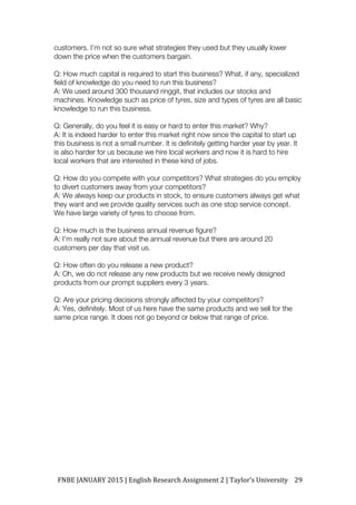 FNBE	JANUARY	2015	|	English	Research	Assignment	2	|	Taylor’s	University	 29	
customers. I’m not so sure what strategies they used but they usually lower
down the price when the customers bargain.
Q: How much capital is required to start this business? What, if any, specialized
field of knowledge do you need to run this business?
A: We used around 300 thousand ringgit, that includes our stocks and
machines. Knowledge such as price of tyres, size and types of tyres are all basic
knowledge to run this business.
Q: Generally, do you feel it is easy or hard to enter this market? Why?
A: It is indeed harder to enter this market right now since the capital to start up
this business is not a small number. It is definitely getting harder year by year. It
is also harder for us because we hire local workers and now it is hard to hire
local workers that are interested in these kind of jobs.
Q: How do you compete with your competitors? What strategies do you employ
to divert customers away from your competitors?
A: We always keep our products in stock, to ensure customers always get what
they want and we provide quality services such as one stop service concept.
We have large variety of tyres to choose from.
Q: How much is the business annual revenue figure?
A: I’m really not sure about the annual revenue but there are around 20
customers per day that visit us.
Q: How often do you release a new product?
A: Oh, we do not release any new products but we receive newly designed
products from our prompt suppliers every 3 years.
Q: Are your pricing decisions strongly affected by your competitors?
A: Yes, definitely. Most of us here have the same products and we sell for the
same price range. It does not go beyond or below that range of price.
 