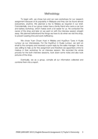 FNBE	JANUARY	2015	|	English	Research	Assignment	2	|	Taylor’s	University	 3	
Methodology
To begin with, we chose tyre and car care workshops for our research
assignment because of its popularity in Malaysia and they can be found almost
everywhere, anytime. We planned a trip to Melaka as required in our brief.
Coincidentally, one of our group mates have a family friend who owns a car tyre
and battery workshop, which makes work a lot easier for us. He contacted the
owner of the shop and later on we went on with the interview session straight
away. We planned beforehand the things we have to do when we visit the shop,
to prevent wasting time and work inefficiency.
We chose Yuen Chuen Huat in Melaka and HupShun Tyres in Kuala
Lumpur as our interviewees. For the HupShun in Kuala Lumpur, we sent an
email to the company and received a quick reply by the sales manager. He was
very willing to help us for this assignment and therefore we appointed a time to
meetup in their workshop for an interview session. We recorded the whole
process for the both interview sessions, took down some notes and also took
pictures of the shop.
Eventually, we as a group, compile all our information collected and
combine them into a report.
 