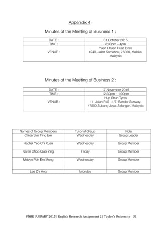 FNBE	JANUARY	2015	|	English	Research	Assignment	2	|	Taylor’s	University	 31	
Appendix 4 :
Minutes of the Meeting of Business 1 :
DATE : 31 October 2015
TIME : 3:30pm – 4pm
VENUE :
Yuen Chuan Huat Tyres
4940, Jalan Semabok, 75050, Malaka,
Malaysia
Minutes of the Meeting of Business 2 :
DATE : 17 November 2015
TIME : 12:30pm – 1:30pm
VENUE :
Hup Shun Tyres
11, Jalan PJS 11/7, Bandar Sunway,
47500 Subang Jaya, Selangor, Malaysia!!
Names of Group Members Tutorial Group Role
Chloe Sim Tiing Ern Wednesday Group Leader
Rachel Yeo Chi Xuan Wednesday Group Member
Karen Choo Qiao Ying Friday Group Member
Melvyn Poh Ern Meng Wednesday Group Member
Lee Zhi Ang Monday Group Member
 