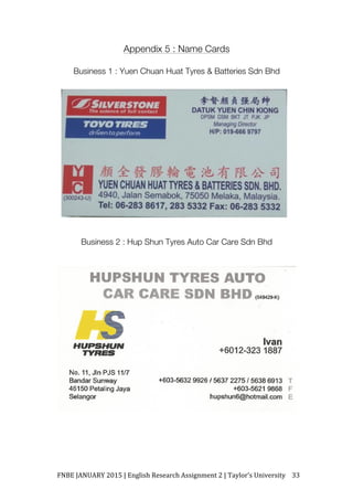 FNBE	JANUARY	2015	|	English	Research	Assignment	2	|	Taylor’s	University	 33	
Appendix 5 : Name Cards
Business 1 : Yuen Chuan Huat Tyres & Batteries Sdn Bhd
Business 2 : Hup Shun Tyres Auto Car Care Sdn Bhd
 