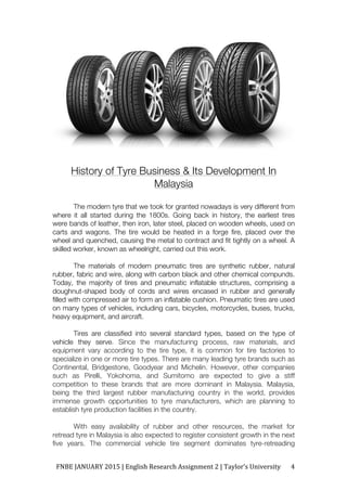 FNBE	JANUARY	2015	|	English	Research	Assignment	2	|	Taylor’s	University	 4	
History of Tyre Business & Its Development In
Malaysia
The modern tyre that we took for granted nowadays is very different from
where it all started during the 1800s. Going back in history, the earliest tires
were bands of leather, then iron, later steel, placed on wooden wheels, used on
carts and wagons. The tire would be heated in a forge fire, placed over the
wheel and quenched, causing the metal to contract and fit tightly on a wheel. A
skilled worker, known as wheelright, carried out this work.
The materials of modern pneumatic tires are synthetic rubber, natural
rubber, fabric and wire, along with carbon black and other chemical compunds.
Today, the majority of tires and pneumatic inflatable structures, comprising a
doughnut-shaped body of cords and wires encased in rubber and generally
filled with compressed air to form an inflatable cushion. Pneumatic tires are used
on many types of vehicles, including cars, bicycles, motorcycles, buses, trucks,
heavy equipment, and aircraft.
Tires are classified into several standard types, based on the type of
vehicle they serve. Since the manufacturing process, raw materials, and
equipment vary according to the tire type, it is common for tire factories to
specialize in one or more tire types. There are many leading tyre brands such as
Continental, Bridgestone, Goodyear and Michelin. However, other companies
such as Pirelli, Yokohoma, and Sumitomo are expected to give a stiff
competition to these brands that are more dominant in Malaysia. Malaysia,
being the third largest rubber manufacturing country in the world, provides
immense growth opportunities to tyre manufacturers, which are planning to
establish tyre production facilities in the country.
With easy availability of rubber and other resources, the market for
retread tyre in Malaysia is also expected to register consistent growth in the next
five years. The commercial vehicle tire segment dominates tyre-retreading
 