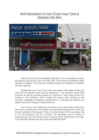 FNBE	JANUARY	2015	|	English	Research	Assignment	2	|	Taylor’s	University	 6	
Brief Description of Yuen Chuan Huat Tyres &
Batteries Sdn Bhd
Yuen Chuan Huat Tyres & Batteries Sdn Bhd is an incorporated company
founded by Yuen Chuan Huat in the year 1992. The company is located at Jalan
Semabok in Melaka. The business’ activities include Tyre recapping, retreading
and also repairing.
Besides all these, Yuen Chuan Huat also offers a wide range of tyres and
rims from the popular brand such as Silverstone. The company serves both
products as well as providing services to customers. There were around 5-8
workers in the workshop, which include the owner’s wife, working as the
manager managing the business’ performances, monitoring the workers and
helpers who are in charge of repairing tires etc.
Yuen Chuan Huat started this business as he used to learn about tires
and how to operate them, his interest was there which brought him to start up
his own business in this industry. There is no other branch for this company, this
is the only company that he is running. The estimated current number of
customers per day that visit his shop is around 10-20, depending on the day.
Their estimated revenue per day is approximately RM 4000.
 