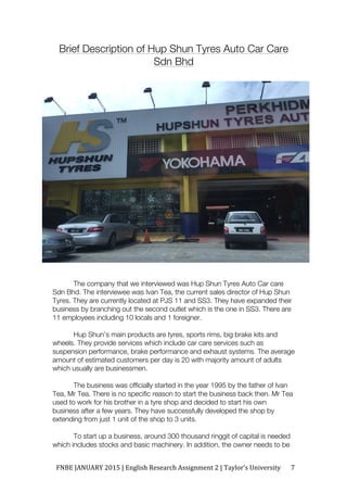 FNBE	JANUARY	2015	|	English	Research	Assignment	2	|	Taylor’s	University	 7	
Brief Description of Hup Shun Tyres Auto Car Care
Sdn Bhd
The company that we interviewed was Hup Shun Tyres Auto Car care
Sdn Bhd. The interviewee was Ivan Tea, the current sales director of Hup Shun
Tyres. They are currently located at PJS 11 and SS3. They have expanded their
business by branching out the second outlet which is the one in SS3. There are
11 employees including 10 locals and 1 foreigner.
Hup Shun’s main products are tyres, sports rims, big brake kits and
wheels. They provide services which include car care services such as
suspension performance, brake performance and exhaust systems. The average
amount of estimated customers per day is 20 with majority amount of adults
which usually are businessmen.
The business was officially started in the year 1995 by the father of Ivan
Tea, Mr Tea. There is no specific reason to start the business back then. Mr Tea
used to work for his brother in a tyre shop and decided to start his own
business after a few years. They have successfully developed the shop by
extending from just 1 unit of the shop to 3 units.
To start up a business, around 300 thousand ringgit of capital is needed
which includes stocks and basic machinery. In addition, the owner needs to be
 
