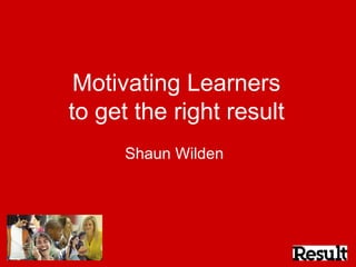 Motivating Learners to get the right result Shaun Wilden  