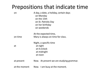 Prepositions that indicate time 
on 
on time 
at 
at present 
at the moment 
A day, a date, a holiday, certain days 
on Monday 
on the 15th 
on St. Patricks Day 
on her birthday 
on weekends 
At the expected time, 
Mary is always on time for class. 
Night, a specific time 
at night 
at 4 o’clock 
at midnight 
at noon 
Now. At present we are studying grammar. 
Now. I am busy at the moment. 
 